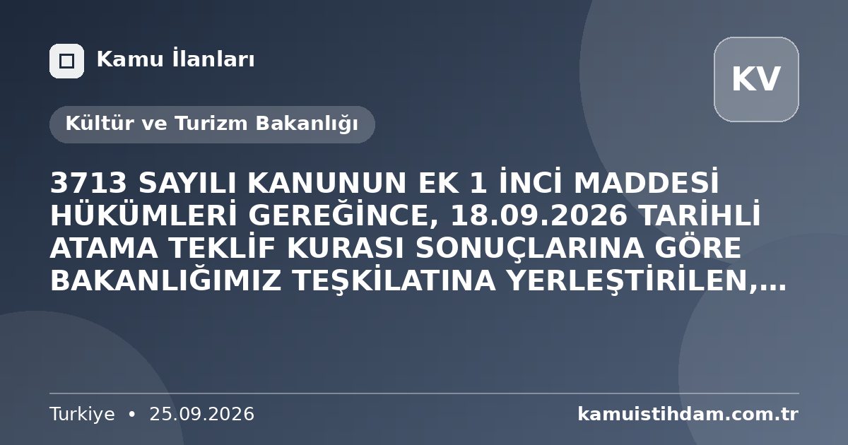 3713 SAYILI KANUNUN EK 1 İNCİ MADDESİ HÜKÜMLERİ GEREĞİNCE, 18.09.2026 TARİHLİ ATAMA TEKLİF KURASI SONUÇLARINA GÖRE BAKANLIĞIMIZ TEŞKİLATINA YERLEŞTİRİLEN, ŞEHİT YAKINI, GAZİ VE GAZİ YAKINI ADAYLARA İLİŞKİN GENEL AÇIKLAMA (25.09.2026) - Kültür ve Turizm Bakanlığı