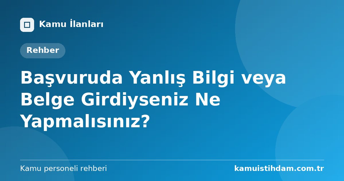 Başvuruda Yanlış Bilgi veya Belge Girdiyseniz Ne Yapmalısınız?